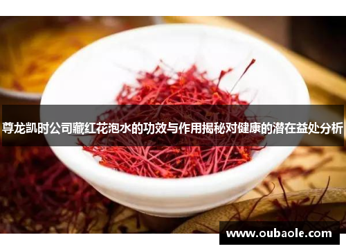 尊龙凯时公司藏红花泡水的功效与作用揭秘对健康的潜在益处分析